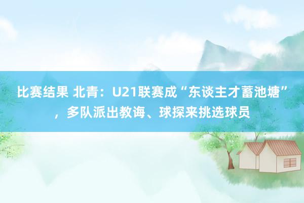 比赛结果 北青：U21联赛成“东谈主才蓄池塘”，多队派出教诲、球探来挑选球员