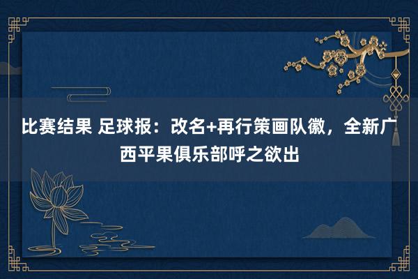 比赛结果 足球报：改名+再行策画队徽，全新广西平果俱乐部呼之欲出