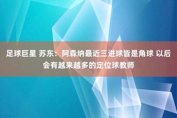 足球巨星 苏东：阿森纳最近三进球皆是角球 以后会有越来越多的定位球教师