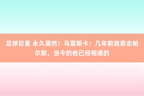 足球巨星 永久蔼然！马雷斯卡：几年前就意志帕尔默，当今的他已经相通的