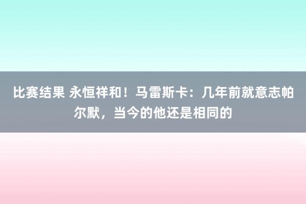 比赛结果 永恒祥和！马雷斯卡：几年前就意志帕尔默，当今的他还是相同的