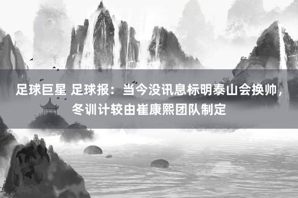 足球巨星 足球报：当今没讯息标明泰山会换帅，冬训计较由崔康熙团队制定