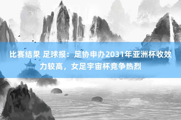 比赛结果 足球报：足协申办2031年亚洲杯收效力较高，女足宇宙杯竞争热烈