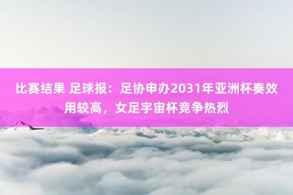 比赛结果 足球报：足协申办2031年亚洲杯奏效用较高，女足宇宙杯竞争热烈