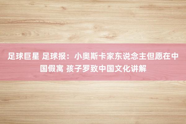 足球巨星 足球报：小奥斯卡家东说念主但愿在中国假寓 孩子罗致中国文化讲解