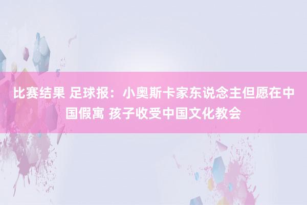 比赛结果 足球报：小奥斯卡家东说念主但愿在中国假寓 孩子收受中国文化教会