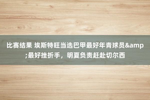 比赛结果 埃斯特旺当选巴甲最好年青球员&最好挫折手，明夏负责赶赴切尔西