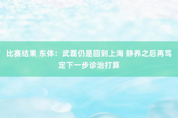 比赛结果 东体：武磊仍是回到上海 静养之后再笃定下一步诊治打算