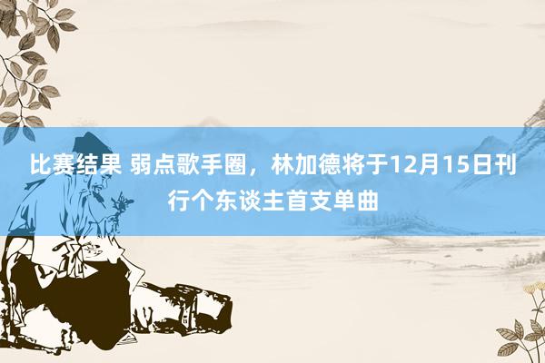 比赛结果 弱点歌手圈，林加德将于12月15日刊行个东谈主首支单曲