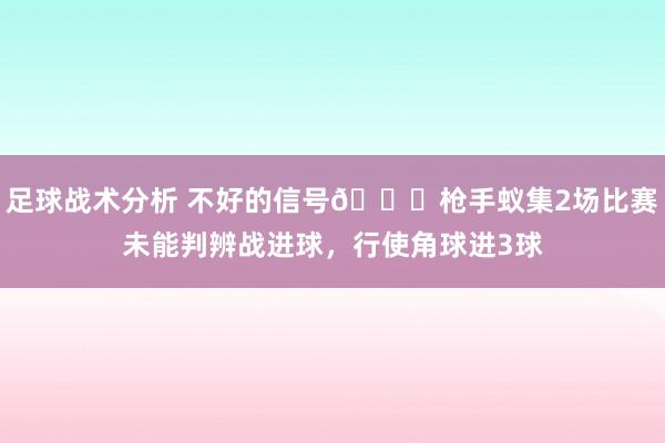 足球战术分析 不好的信号😕枪手蚁集2场比赛未能判辨战进球，行使角球进3球