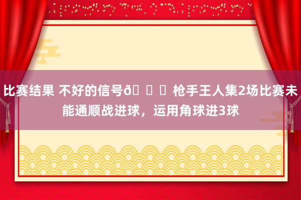 比赛结果 不好的信号😕枪手王人集2场比赛未能通顺战进球，运用角球进3球