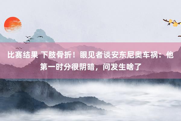 比赛结果 下肢骨折！眼见者谈安东尼奥车祸：他第一时分很阴暗，问发生啥了