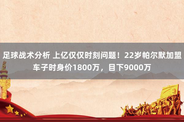 足球战术分析 上亿仅仅时刻问题！22岁帕尔默加盟车子时身价1800万，目下9000万