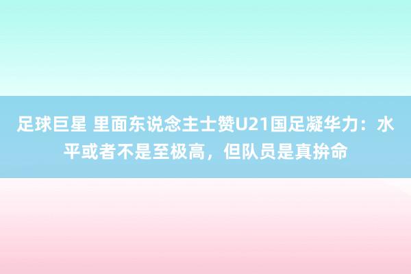 足球巨星 里面东说念主士赞U21国足凝华力：水平或者不是至极高，但队员是真拚命