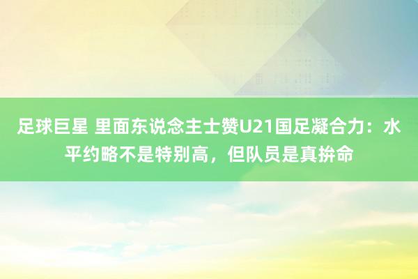 足球巨星 里面东说念主士赞U21国足凝合力：水平约略不是特别高，但队员是真拚命