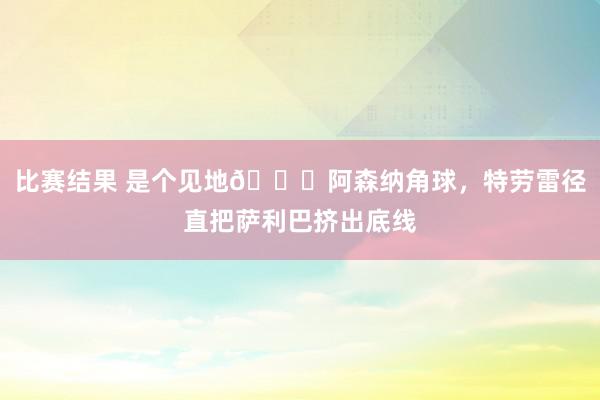 比赛结果 是个见地😂阿森纳角球，特劳雷径直把萨利巴挤出底线