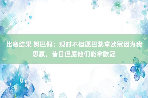 比赛结果 姆巴佩：现时不但愿巴黎拿欧冠因为我思赢，昔日但愿他们能拿欧冠