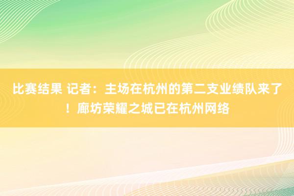 比赛结果 记者：主场在杭州的第二支业绩队来了！廊坊荣耀之城已在杭州网络