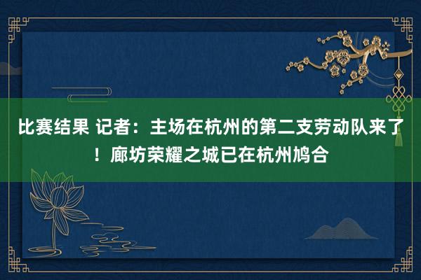 比赛结果 记者：主场在杭州的第二支劳动队来了！廊坊荣耀之城已在杭州鸠合