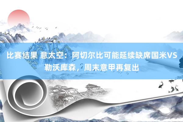 比赛结果 意太空：阿切尔比可能延续缺席国米VS勒沃库森，周末意甲再复出