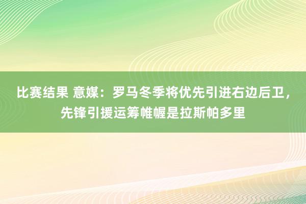 比赛结果 意媒：罗马冬季将优先引进右边后卫，先锋引援运筹帷幄是拉斯帕多里