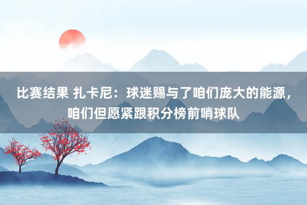 比赛结果 扎卡尼：球迷赐与了咱们庞大的能源，咱们但愿紧跟积分榜前哨球队