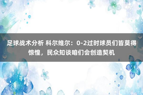 足球战术分析 科尔维尔：0-2过时球员们皆莫得惊惶，民众知谈咱们会创造契机