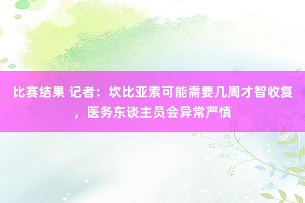 比赛结果 记者：坎比亚索可能需要几周才智收复，医务东谈主员会异常严慎