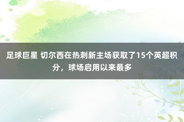 足球巨星 切尔西在热刺新主场获取了15个英超积分，球场启用以来最多