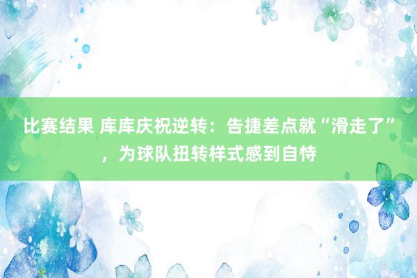 比赛结果 库库庆祝逆转：告捷差点就“滑走了”，为球队扭转样式感到自恃