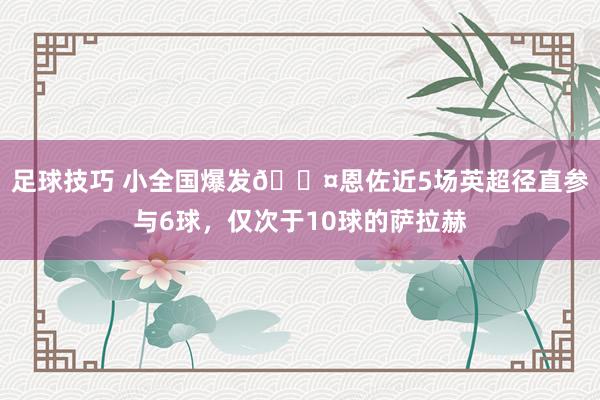 足球技巧 小全国爆发😤恩佐近5场英超径直参与6球，仅次于10球的萨拉赫