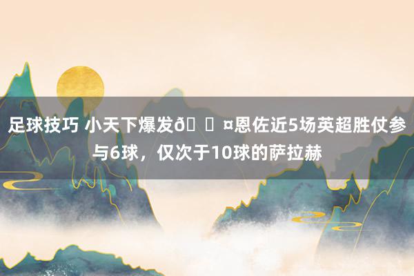 足球技巧 小天下爆发😤恩佐近5场英超胜仗参与6球，仅次于10球的萨拉赫