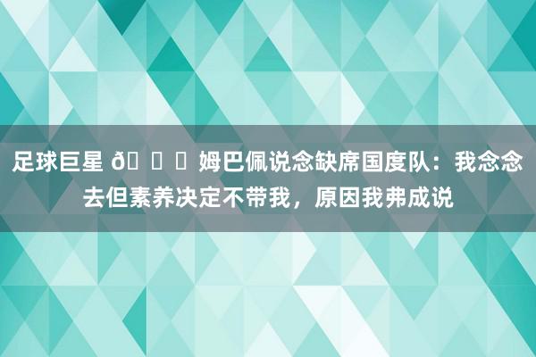 足球巨星 👀姆巴佩说念缺席国度队：我念念去但素养决定不带我，原因我弗成说