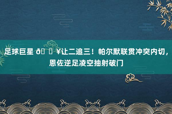 足球巨星 💥让二追三！帕尔默联贯冲突内切，恩佐逆足凌空抽射破门