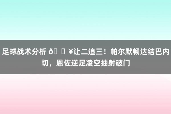 足球战术分析 💥让二追三！帕尔默畅达结巴内切，恩佐逆足凌空抽射破门