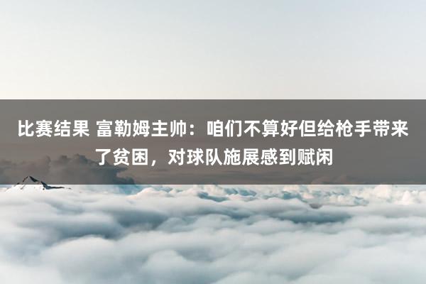 比赛结果 富勒姆主帅：咱们不算好但给枪手带来了贫困，对球队施展感到赋闲