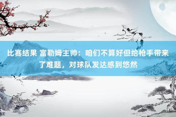 比赛结果 富勒姆主帅：咱们不算好但给枪手带来了难题，对球队发达感到悠然