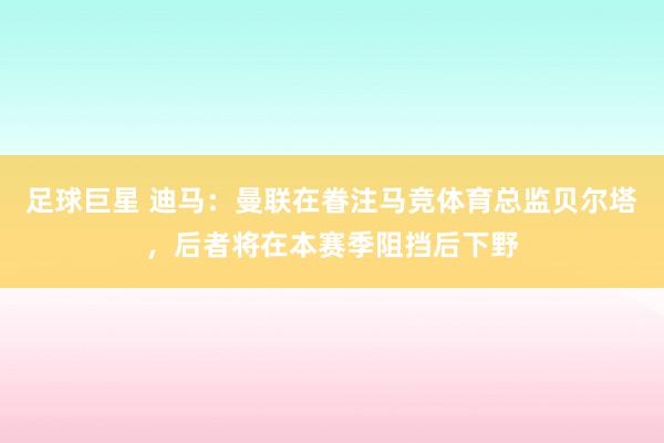 足球巨星 迪马：曼联在眷注马竞体育总监贝尔塔，后者将在本赛季阻挡后下野