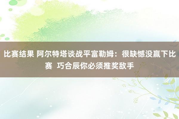 比赛结果 阿尔特塔谈战平富勒姆：很缺憾没赢下比赛  巧合辰你必须推奖敌手