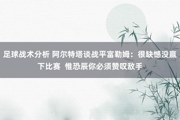 足球战术分析 阿尔特塔谈战平富勒姆：很缺憾没赢下比赛  惟恐辰你必须赞叹敌手