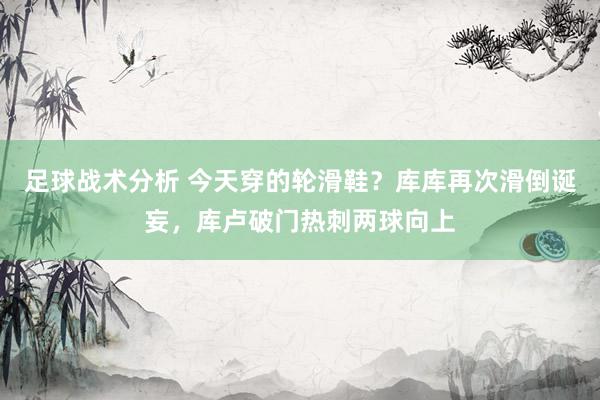 足球战术分析 今天穿的轮滑鞋？库库再次滑倒诞妄，库卢破门热刺两球向上