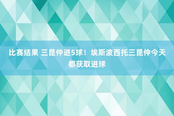 比赛结果 三昆仲进5球！埃斯波西托三昆仲今天都获取进球