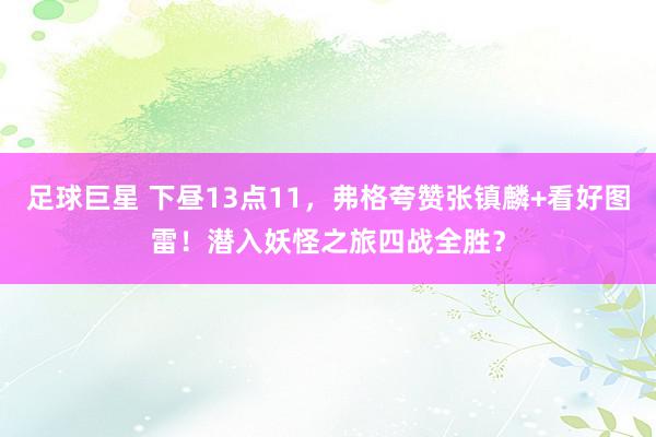 足球巨星 下昼13点11，弗格夸赞张镇麟+看好图雷！潜入妖怪之旅四战全胜？