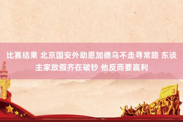 比赛结果 北京国安外助恩加德乌不走寻常路 东谈主家放假齐在破钞 他反而要赢利