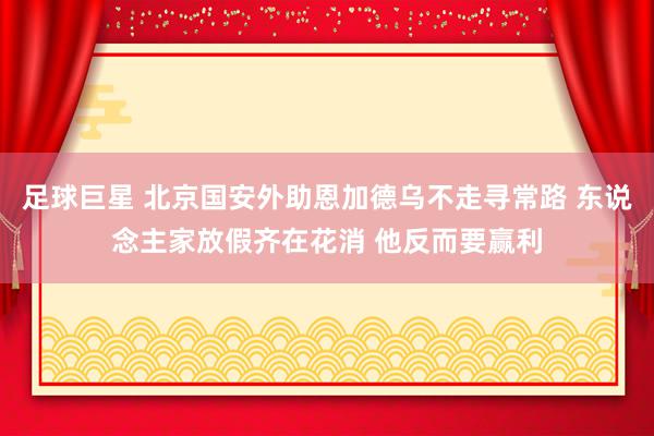 足球巨星 北京国安外助恩加德乌不走寻常路 东说念主家放假齐在花消 他反而要赢利