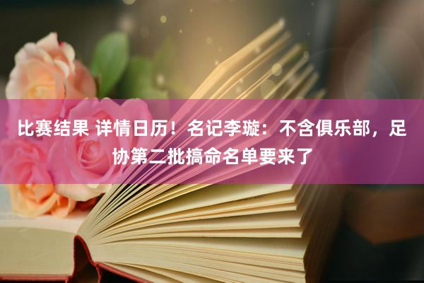 比赛结果 详情日历！名记李璇：不含俱乐部，足协第二批搞命名单要来了