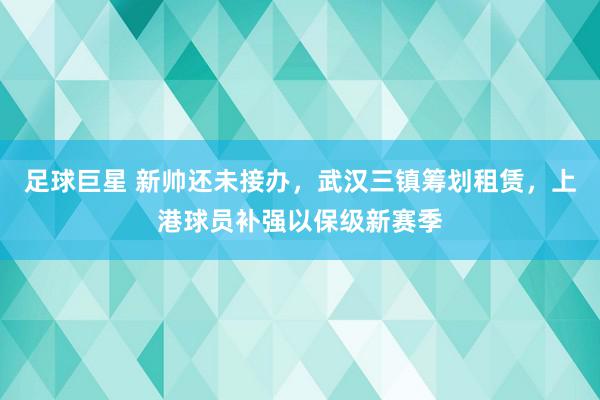 足球巨星 新帅还未接办，武汉三镇筹划租赁，上港球员补强以保级新赛季