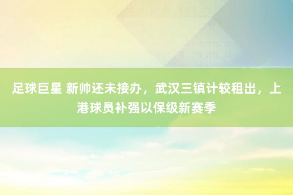 足球巨星 新帅还未接办，武汉三镇计较租出，上港球员补强以保级新赛季